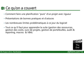 Ce qu’on a couvert
• Comment faire une planification "pure" d'un projet avec rigueur
• Présentations de bonnes pratiques et d'astuces
• Les nombreuses limites problématiques à ce jour du logiciel
• Tout ce qu'il faut pour apprendre la suite (gestion des ressources,
gestion des coûts, suivi de projets, gestion de portefeuilles, audit &
MS Project 2013, Planification alphorm.com™©
gestion des coûts, suivi de projets, gestion de portefeuilles, audit &
reporting, macros & VBA)
 