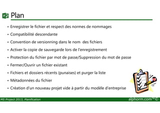 Plan
• Enregistrer le fichier et respect des normes de nommages
• Compatibilité descendante
• Convention de versionning dans le nom des fichiers
• Activer la copie de sauvegarde lors de l'enregistrement
• Protection du fichier par mot de passe/Suppression du mot de passe
MS Project 2013, Planification alphorm.com™©
• Protection du fichier par mot de passe/Suppression du mot de passe
• Fermer/Ouvrir un fichier existant
• Fichiers et dossiers récents (punaises) et purger la liste
• Métadonnées du fichier
• Création d'un nouveau projet vide à partir du modèle d'entreprise
 