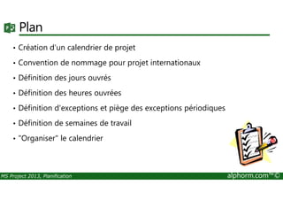 Plan
• Création d'un calendrier de projet
• Convention de nommage pour projet internationaux
• Définition des jours ouvrés
• Définition des heures ouvrées
MS Project 2013, Planification alphorm.com™©
• Définition d'exceptions et piège des exceptions périodiques
• Définition de semaines de travail
• "Organiser" le calendrier
 