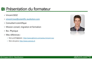 Présentation du formateur
• Vincent ISOZ
• vincent.isoz@scientific-evolution.com
• Consultant scientifique
• Mission conseil, migration et formation
• Bsc. Physique
MS Project 2013, Planification alphorm.com™©
• Mes références :
Mon profil Alphorm : http://www.alphorm.com/auteur/vincent-isoz
Mon site perso: http://www.sciences.ch
 