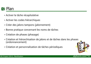Plan
• Activer la tâche récapitulative
• Activer les codes hiérarchiques
• Créer des jalons tampons (jalonnement)
• Bonne pratique concernant les noms de tâches
MS Project 2013, Planification alphorm.com™©
• Création de phases (phasage)
• Création et hiérarchisation de jalons et de tâches dans les phases
(ordonnancement)
• Création et personnalisation de tâches périodiques
 
