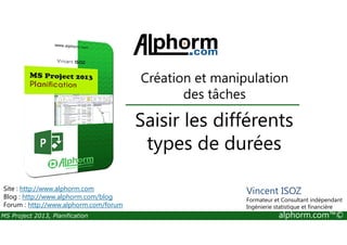 Saisir les différents
Création et manipulation
des tâches
MS Project 2013, Planification alphorm.com™©
Saisir les différents
types de durées
Site : http://www.alphorm.com
Blog : http://www.alphorm.com/blog
Forum : http://www.alphorm.com/forum
Vincent ISOZ
Formateur et Consultant indépendant
Ingénierie statistique et financière
 
