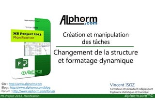 Changement de la structure
Création et manipulation
des tâches
MS Project 2013, Planification alphorm.com™©
Changement de la structure
et formatage dynamique
Site : http://www.alphorm.com
Blog : http://www.alphorm.com/blog
Forum : http://www.alphorm.com/forum
Vincent ISOZ
Formateur et Consultant indépendant
Ingénierie statistique et financière
 