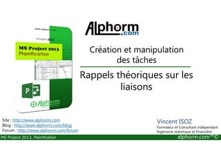 Rappels théoriques sur les
Création et manipulation
des tâches
MS Project 2013, Planification alphorm.com™©
Rappels théoriques sur les
liaisons
Site : http://www.alphorm.com
Blog : http://www.alphorm.com/blog
Forum : http://www.alphorm.com/forum
Vincent ISOZ
Formateur et Consultant indépendant
Ingénierie statistique et financière
 