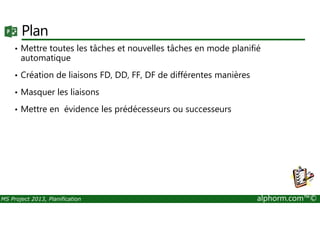 Plan
• Mettre toutes les tâches et nouvelles tâches en mode planifié
automatique
• Création de liaisons FD, DD, FF, DF de différentes manières
• Masquer les liaisons
• Mettre en évidence les prédécesseurs ou successeurs
MS Project 2013, Planification alphorm.com™©
• Mettre en évidence les prédécesseurs ou successeurs
 