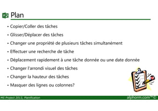 Plan
• Copier/Coller des tâches
• Glisser/Déplacer des tâches
• Changer une propriété de plusieurs tâches simultanément
• Effectuer une recherche de tâche
MS Project 2013, Planification alphorm.com™©
• Déplacement rapidement à une tâche donnée ou une date donnée
• Changer l'arrondi visuel des tâches
• Changer la hauteur des tâches
• Masquer des lignes ou colonnes?
 