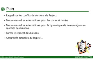 Plan
• Rappel sur les conflits de versions de Project
• Mode manuel vs automatique pour les dates et durées
• Mode manuel vs automatique pour la dynamique de la mise à jour en
cascade des liaisons
• Forcer le respect des liaisons
MS Project 2013, Planification alphorm.com™©
• Forcer le respect des liaisons
• Absurdités actuelles du logiciel…
 