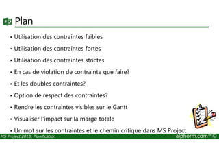 Plan
• Utilisation des contraintes faibles
• Utilisation des contraintes fortes
• Utilisation des contraintes strictes
• En cas de violation de contrainte que faire?
MS Project 2013, Planification alphorm.com™©
• Et les doubles contraintes?
• Option de respect des contraintes?
• Rendre les contraintes visibles sur le Gantt
• Visualiser l'impact sur la marge totale
• Un mot sur les contraintes et le chemin critique dans MS Project
 