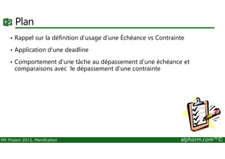 Plan
• Rappel sur la définition d'usage d'une Échéance vs Contrainte
• Application d'une deadline
• Comportement d'une tâche au dépassement d'une échéance et
comparaisons avec le dépassement d'une contrainte
MS Project 2013, Planification alphorm.com™©
 