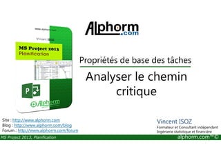 Propriétés de base des tâches
Analyser le chemin
MS Project 2013, Planification alphorm.com™©
Analyser le chemin
critique
Site : http://www.alphorm.com
Blog : http://www.alphorm.com/blog
Forum : http://www.alphorm.com/forum
Vincent ISOZ
Formateur et Consultant indépendant
Ingénierie statistique et financière
 