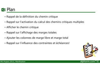 Plan
• Rappel de la définition du chemin critique
• Rappel sur l'activation du calcul des chemins critiques multiples
• Afficher le chemin critique
• Rappel sur l'affichage des marges totales
MS Project 2013, Planification alphorm.com™©
• Ajouter les colonnes de marge libre et marge total
• Rappel sur l'influence des contraintes et échéances!
 