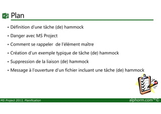 Plan
• Définition d'une tâche (de) hammock
• Danger avec MS Project
• Comment se rappeler de l'élément maître
• Création d'un exemple typique de tâche (de) hammock
MS Project 2013, Planification alphorm.com™©
• Suppression de la liaison (de) hammock
• Message à l'ouverture d'un fichier incluant une tâche (de) hammock
 