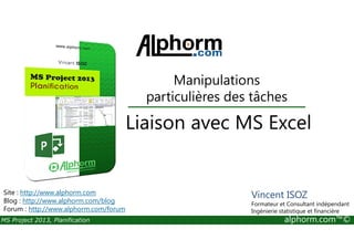Manipulations
particulières des tâches
Liaison avec MS Excel
MS Project 2013, Planification alphorm.com™©
Liaison avec MS Excel
Site : http://www.alphorm.com
Blog : http://www.alphorm.com/blog
Forum : http://www.alphorm.com/forum
Vincent ISOZ
Formateur et Consultant indépendant
Ingénierie statistique et financière
 