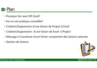 Plan
• Pourquoi lier avec MS Excel?
• Est-ce une pratique conseillée?
• Création/Suppression d'une liaison de Project à Excel
• Création/Suppression d'une liaison de Excel à Project
MS Project 2013, Planification alphorm.com™©
• Message à l'ouverture d'une fichier comportant des liaisons externes
• Gestion de liaisons
 