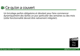Ce qu’on a couvert
Un bricolage parfois obligatoire et désolant pour faire commencer
dynamiquement des tâches un jour particulier des semaines ou des mois
(cette fonctionnalité devrait être nativement intégrée!).
MS Project 2013, Planification alphorm.com™©
 