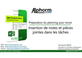 Préparation du planning pour envoi
Insertion de notes et pièces
MS Project 2013, Planification alphorm.com™©
Insertion de notes et pièces
jointes dans les tâches
Site : http://www.alphorm.com
Blog : http://www.alphorm.com/blog
Forum : http://www.alphorm.com/forum
Vincent ISOZ
Formateur et Consultant indépendant
Ingénierie statistique et financière
 