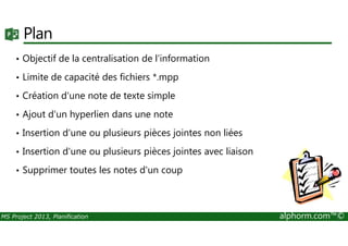 Plan
• Objectif de la centralisation de l'information
• Limite de capacité des fichiers *.mpp
• Création d'une note de texte simple
• Ajout d'un hyperlien dans une note
MS Project 2013, Planification alphorm.com™©
• Insertion d'une ou plusieurs pièces jointes non liées
• Insertion d'une ou plusieurs pièces jointes avec liaison
• Supprimer toutes les notes d'un coup
 