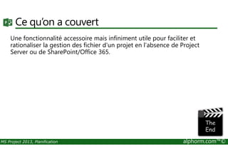 Ce qu’on a couvert
Une fonctionnalité accessoire mais infiniment utile pour faciliter et
rationaliser la gestion des fichier d'un projet en l'absence de Project
Server ou de SharePoint/Office 365.
MS Project 2013, Planification alphorm.com™©
 