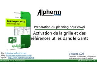 Activation de la grille et des
Préparation du planning pour envoi
MS Project 2013, Planification alphorm.com™©
Activation de la grille et des
références utiles dans le Gantt
Site : http://www.alphorm.com
Blog : http://www.alphorm.com/blog
Forum : http://www.alphorm.com/forum
Vincent ISOZ
Formateur et Consultant indépendant
Ingénierie statistique et financière
 