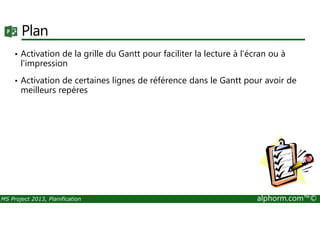 Plan
• Activation de la grille du Gantt pour faciliter la lecture à l'écran ou à
l'impression
• Activation de certaines lignes de référence dans le Gantt pour avoir de
meilleurs repères
MS Project 2013, Planification alphorm.com™©
 