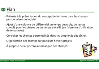 Plan
• Prétexte à la présentation du concept de formules dans les champs
personnalisés du logiciel
• Ajout d'une colonne du différentiel de temps ouvrable, du temps
cumulé pour les phases ou du temps travaillé (en l'absence d'utilisation
de ressources)
• Consulter les champs personnalisés dans les propriétés des tâches
MS Project 2013, Planification alphorm.com™©
• Consulter les champs personnalisés dans les propriétés des tâches
• Organisation des champs sur plusieurs fichiers projets
• À propose de la synchro automatique des champs?
 