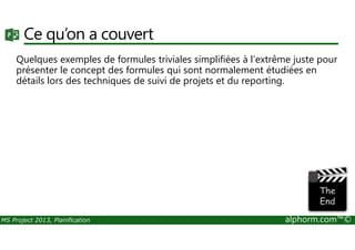 Ce qu’on a couvert
Quelques exemples de formules triviales simplifiées à l'extrême juste pour
présenter le concept des formules qui sont normalement étudiées en
détails lors des techniques de suivi de projets et du reporting.
MS Project 2013, Planification alphorm.com™©
 