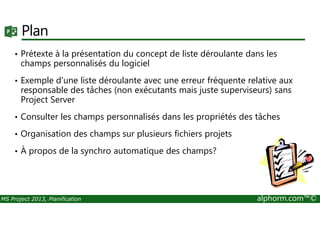 Plan
• Prétexte à la présentation du concept de liste déroulante dans les
champs personnalisés du logiciel
• Exemple d'une liste déroulante avec une erreur fréquente relative aux
responsable des tâches (non exécutants mais juste superviseurs) sans
Project Server
• Consulter les champs personnalisés dans les propriétés des tâches
MS Project 2013, Planification alphorm.com™©
• Consulter les champs personnalisés dans les propriétés des tâches
• Organisation des champs sur plusieurs fichiers projets
• À propos de la synchro automatique des champs?
 