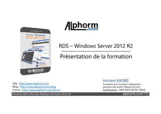 RDS – Windows Server 2012 R2
Présentation de la formation
Windows RDS (Remote Desktop Services) 2012 R2 alphorm.com™©
Site : http://www.alphorm.com
Blog : http://www.alphorm.com/blog
Forum : http://www.alphorm.com/forum
Hicham KADIRI
Formateur et Consultant indépendant
Solutions Microsoft, VMware et Citrix
Certifications : MVP, MCP, MCSA, MSCE…
Présentation de la formation
 