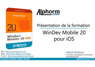 Présentation de la formation
WinDev Mobile 20
Formation WinDev Mobile 20 iOS alphorm.com™©
Site : http://www.alphorm.com
Blog : http://www.alphorm.com/blog
Forum : http://www.alphorm.com/forum
Patrick Antouly
Formateur, Développeur et Consultant
indépendant
WinDev Mobile 20
pour iOS
Patrick Antouly
Formateur, Développeur et Consultant
patrick@antouly.fr
 