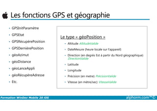 Les fonctions GPS et géographie
• GPSInitParamètre
• GPSEtat
• GPSRécupèrePosition
• GPSDernièrePosition
• géoAzimut
Le type « géoPosition »
• Altitude AltitudeValide
• DateMesure (heure locale sur l'appareil)
• Direction (en degrés Est à partir du Nord géographique)
Formation WinDev Mobile 20 iOS alphorm.com™©
• géoAzimut
• géoDistance
• géoLanceAppli
• géoRécupèreAdresse
• Etc.
• Direction (en degrés Est à partir du Nord géographique)
DirectionValide
• Latitude
• Longitude
• Précision (en metre) PrécisionValide
• Vitesse (en mètre/sec) VitesseValide
 
