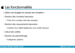Les fonctionnalités
« Gérer son budget en suivant ses comptes »
• Gestion des comptes bancaires
Fiche d’un compte, liste des comptes
• Gestion des mouvements bancaires
Formation WinDev Mobile 20 iOS alphorm.com™©
Création d’un débit (dépense), d’un crédit (revenu)
• Calcul des soldes
• Gestion du paramétrage
Catégories, options
 