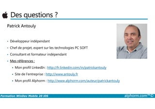 Des questions ?
Patrick Antouly
• Développeur indépendant
• Chef de projet, expert sur les technologies PC SOFT
• Consultant et formateur indépendant
Formation WinDev Mobile 20 iOS alphorm.com™©
• Consultant et formateur indépendant
• Mes références :
Mon profil LinkedIn : http://fr.linkedin.com/in/patrickantouly
Site de l’entreprise : http://www.antouly.fr
Mon profil Alphorm : http://www.alphorm.com/auteur/patrickantouly
 