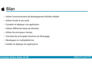 Bilan
• Utiliser l’environnement de développement WinDev Mobile
• Utiliser Xcode et ses outils
• Compiler et déployer une application
• Utiliser différentes bases de données
• Utiliser les principaux champs
Formation WinDev Mobile 20 iOS alphorm.com™©
• Utiliser les principaux champs
• Connaitre les principales fonctions du WLangage
• Développer en multiplateforme
• Installer et déployer les applications
 