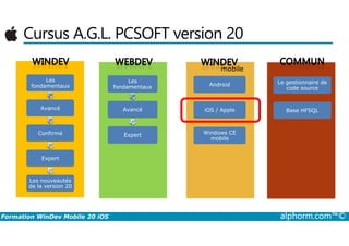 Cursus A.G.L. PCSOFT version 20
Les
fondamentaux
Avancé
Android
iOS / Apple
mobile
Les
fondamentaux
Avancé
Le gestionnaire de
code source
Base HFSQL
Formation WinDev Mobile 20 iOS alphorm.com™©
Confirmé
Expert
Les nouveautés
de la version 20
Windows CE
mobile
Expert
 
