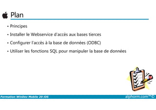 Plan
• Principes
• Installer le Webservice d’accès aux bases tierces
• Configurer l’accès à la base de données (ODBC)
• Utiliser les fonctions SQL pour manipuler la base de données
Formation WinDev Mobile 20 iOS alphorm.com™©
 