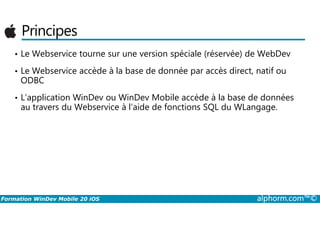 Principes
• Le Webservice tourne sur une version spéciale (réservée) de WebDev
• Le Webservice accède à la base de donnée par accès direct, natif ou
ODBC
• L’application WinDev ou WinDev Mobile accède à la base de données
au travers du Webservice à l’aide de fonctions SQL du WLangage.
Formation WinDev Mobile 20 iOS alphorm.com™©
 