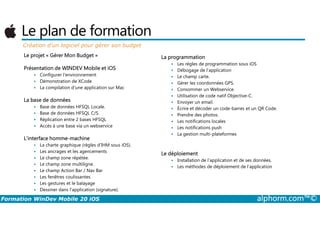 Le plan de formation
Création d’un logiciel pour gérer son budget
Le projet « Gérer Mon Budget »
Présentation de WINDEV Mobile et iOS
Configurer l'environnement
Démonstration de XCode
La compilation d’une application sur Mac
La base de données
Base de données HFSQL Locale.
Base de données HFSQL C/S.
La programmation
Les règles de programmation sous iOS
Débogage de l’application
Le champ carte.
Gérer les coordonnées GPS.
Consommer un Webservice.
Utilisation de code natif Objective-C.
Envoyer un email.
Écrire et décoder un code-barres et un QR Code.
Prendre des photos.
Formation WinDev Mobile 20 iOS alphorm.com™©
Base de données HFSQL C/S.
Réplication entre 2 bases HFSQL
Accès à une base via un webservice
L'interface homme-machine
La charte graphique (règles d’IHM sous iOS).
Les ancrages et les agencements
Le champ zone répétée.
Le champ zone multiligne.
Le champ Action Bar / Nav Bar
Les fenêtres coulissantes
Les gestures et le balayage
Dessiner dans l'application (signature).
Prendre des photos.
Les notifications locales
Les notifications push
La gestion multi-plateformes
Le déploiement
Installation de l’application et de ses données.
Les méthodes de déploiement de l’application
 
