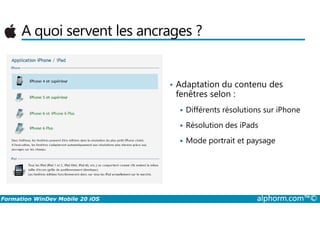 A quoi servent les ancrages ?
• Adaptation du contenu des
fenêtres selon :
Différents résolutions sur iPhone
Formation WinDev Mobile 20 iOS alphorm.com™©
Différents résolutions sur iPhone
Résolution des iPads
Mode portrait et paysage
 