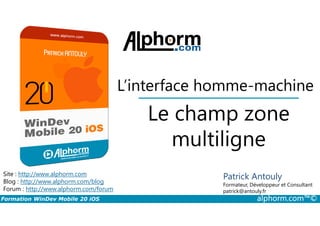 Le champ zone
L’interface homme-machine
Formation WinDev Mobile 20 iOS alphorm.com™©
Site : http://www.alphorm.com
Blog : http://www.alphorm.com/blog
Forum : http://www.alphorm.com/forum
Patrick Antouly
Formateur, Développeur et Consultant
indépendant
Le champ zone
multiligne
Patrick Antouly
Formateur, Développeur et Consultant
patrick@antouly.fr
 