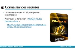 Connaissances requises
• De bonnes notions en développement
informatique
• Avoir suivi la formation « WinDev 19, les
fondamentaux »
http://www.alphorm.com/formation/formation-
windev-19-les-fondamentaux
Formation WinDev Mobile 20 iOS alphorm.com™©
windev-19-les-fondamentaux
 
