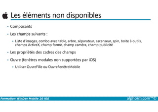 Les éléments non disponibles
• Composants
• Les champs suivants :
Liste d’images, combo avec table, arbre, séparateur, ascenseur, spin, boite à outils,
champs ActiveX, champ forme, champ caméra, champ publicité
• Les propriétés des cadres des champs
Formation WinDev Mobile 20 iOS alphorm.com™©
• Ouvre (fenêtres modales non supportées par iOS)
Utiliser OuvreFille ou OuvreFenêtreMobile
 