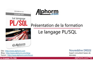 Le langage PL/SQL
Présentation de la formation
Le langage PL/SQL alphorm.com™©
Site : http://www.alphorm.com
Blog : http://www.alphorm.com/blog
Forum : http://www.alphorm.com/forum
Le langage PL/SQL
Noureddine DRISSI
Expert consultant bases de
données
 