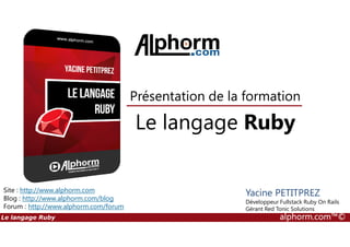 Le langage Ruby
Présentation de la formation
Le langage Ruby alphorm.com™©
Site : http://www.alphorm.com
Blog : http://www.alphorm.com/blog
Forum : http://www.alphorm.com/forum
Yacine PETITPREZ
Développeur Fullstack Ruby On Rails
Gérant Red Tonic Solutions
Le langage Ruby
 