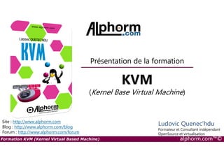 Présentation de la formation
KVM
Formation KVM (Kernel Virtual Based Machine) alphorm.com™©
Site : http://www.alphorm.com
Blog : http://www.alphorm.com/blog
Forum : http://www.alphorm.com/forum
Ludovic Quenec'hdu
Formateur et Consultant indépendant
OpenSource et virtualisation
KVM
(Kernel Base Virtual Machine)
 