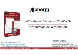 MOS - Microsoft Office Access 2013 (77-424)
Présentation de la formation
Microsoft Office Specialist (MOS) - Access 2013 (77-424) alphorm.com™©
Site : http://www.alphorm.com
Blog : http://www.alphorm.com/blog
Forum : http://www.alphorm.com/forum
Hicham KADIRI
Formateur et Consultant indépendant
Solutions Microsoft, VMware et Citrix
Certifications : MCP, MCSA, MSCE, MCTS
Présentation de la formation
 