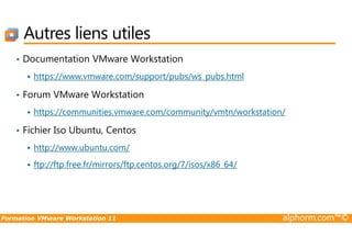 Autres liens utiles
• Documentation VMware Workstation
https://www.vmware.com/support/pubs/ws_pubs.html
• Forum VMware Workstation
https://communities.vmware.com/community/vmtn/workstation/
Fichier Iso Ubuntu, Centos
Formation VMware Workstation 11 alphorm.com™©
• Fichier Iso Ubuntu, Centos
http://www.ubuntu.com/
ftp://ftp.free.fr/mirrors/ftp.centos.org/7/isos/x86_64/
 
