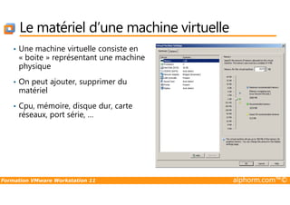 Le matériel d’une machine virtuelle
• Une machine virtuelle consiste en
« boite » représentant une machine
physique
• On peut ajouter, supprimer du
matériel
• Cpu, mémoire, disque dur, carte
Formation VMware Workstation 11 alphorm.com™©
• Cpu, mémoire, disque dur, carte
réseaux, port série, …
 