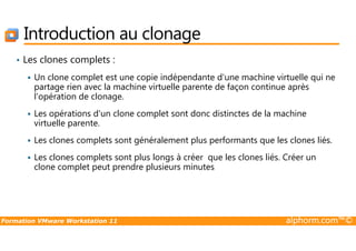 Introduction au clonage
• Les clones complets :
Un clone complet est une copie indépendante d'une machine virtuelle qui ne
partage rien avec la machine virtuelle parente de façon continue après
l'opération de clonage.
Les opérations d'un clone complet sont donc distinctes de la machine
virtuelle parente.
Formation VMware Workstation 11 alphorm.com™©
virtuelle parente.
Les clones complets sont généralement plus performants que les clones liés.
Les clones complets sont plus longs à créer que les clones liés. Créer un
clone complet peut prendre plusieurs minutes
 