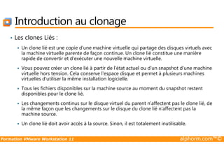 Introduction au clonage
• Les clones Liés :
Un clone lié est une copie d'une machine virtuelle qui partage des disques virtuels avec
la machine virtuelle parente de façon continue. Un clone lié constitue une manière
rapide de convertir et d'exécuter une nouvelle machine virtuelle.
Vous pouvez créer un clone lié à partir de l'état actuel ou d'un snapshot d'une machine
virtuelle hors tension. Cela conserve l'espace disque et permet à plusieurs machines
virtuelles d'utiliser la même installation logicielle.
Formation VMware Workstation 11 alphorm.com™©
virtuelles d'utiliser la même installation logicielle.
Tous les fichiers disponibles sur la machine source au moment du snapshot restent
disponibles pour le clone lié.
Les changements continus sur le disque virtuel du parent n'affectent pas le clone lié, de
la même façon que les changements sur le disque du clone lié n'affectent pas la
machine source.
Un clone lié doit avoir accès à la source. Sinon, il est totalement inutilisable.
 