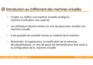 Introduction au chiffrement des machines virtuelles
• Crypter ou chiffrer une machine virtuelle protège la
machine d’utilisateur non autorisé.
• Les utilisateurs doivent rentrer un mot de passe pour accéder a la
machine virtuelle
Formation VMware Workstation 11 alphorm.com™©
• Il est possible de contrôler l’accès au matériel de la machine
• Restreindre la suppression, la modification de la mémoire,
des périphériques, un mot de passe est demandé pour tout accès a
la configuration de la machine virtuelle
 